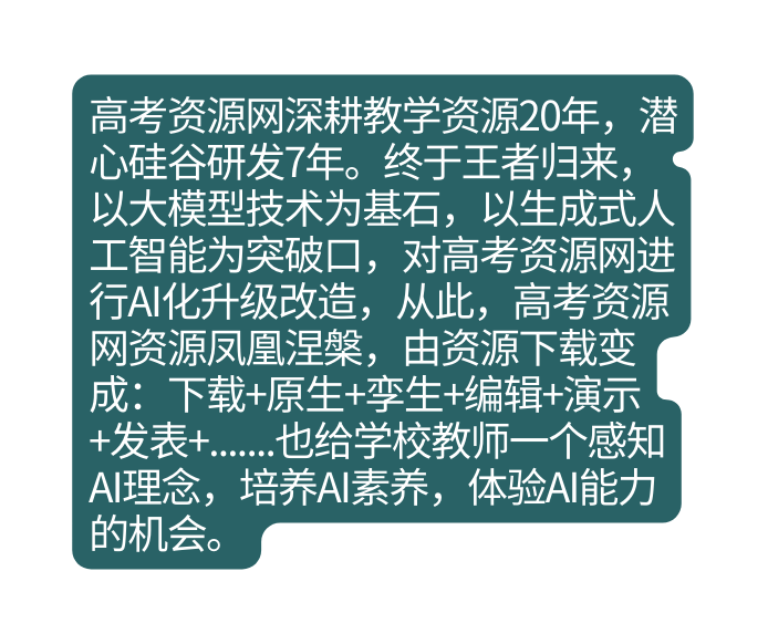高考资源网深耕教学资源20年 潜心硅谷研发7年 终于王者归来 以大模型技术为基石 以生成式人工智能为突破口 对高考资源网进行AI化升级改造 从此 高考资源网资源凤凰涅槃 由资源下载变成 下载 原生 孪生 编辑 演示 发表 也给学校教师一个感知AI理念 培养AI素养 体验AI能力的机会