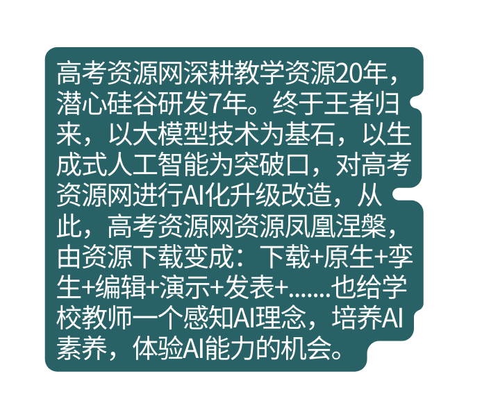 高考资源网深耕教学资源20年 潜心硅谷研发7年 终于王者归来 以大模型技术为基石 以生成式人工智能为突破口 对高考资源网进行AI化升级改造 从此 高考资源网资源凤凰涅槃 由资源下载变成 下载 原生 孪生 编辑 演示 发表 也给学校教师一个感知AI理念 培养AI素养 体验AI能力的机会